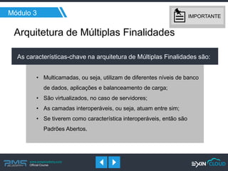 www.pmgacademy.com 
Official Course 
Módulo 3 
Arquitetura de Múltiplas Finalidades 
As características-chave na arquitetura de Múltiplas Finalidades são: 
•Multicamadas, ou seja, utilizam de diferentes níveis de banco de dados, aplicações e balanceamento de carga; 
•São virtualizados, no caso de servidores; 
•As camadas interoperáveis, ou seja, atuam entre sim; 
•Se tiverem como característica interoperáveis, então são Padrões Abertos. 
IMPORTANTE  