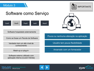 www.pmgacademy.com 
Official Course 
Módulo 3 
Pouca ou nenhuma alteração na aplicação 
Usuário tem pouca flexibilidade 
Amarrado com um fornecedor 
Software hospedado externamente 
Como se fosse um Pacote de Software 
Vendedor tem um alto nível de conhecimento 
Mash-up or plug-in 
Software externo utilizado com aplicação interna (nuvem híbrida) 
CaaS 
SaaS 
PaaS 
IaaS 
MaaS 
Software como Serviço 
IMPORTANTE  