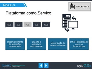 www.pmgacademy.com 
Official Course 
Módulo 3 
Desenvolvimento de aplicações remotamente 
Suporte à aplicativos remotamente 
Menor custo de desenvolvimento 
Difícil Portabilidade entre os fornecedores 
Plataforma como Serviço 
CaaS 
SaaS 
PaaS 
IaaS 
MaaS 
IMPORTANTE  