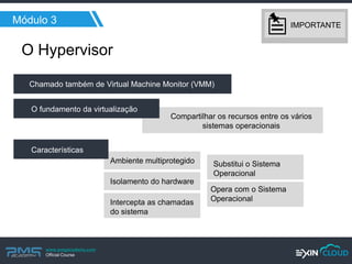 www.pmgacademy.com 
Official Course 
Módulo 3 
Ambiente multiprotegido 
Isolamento do hardware 
Substitui o Sistema Operacional 
Intercepta as chamadas do sistema 
Opera com o Sistema Operacional 
O Hypervisor 
Chamado também de Virtual Machine Monitor (VMM) 
Compartilhar os recursos entre os vários sistemas operacionais 
O fundamento da virtualização 
Características 
IMPORTANTE  