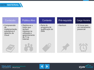 www.pmgacademy.com 
Official Course 
ESTE MATERIAL 
Conteúdo: 
•Compreensão da implementação, arquitetura e desenho de Cloud 
Público Alvo 
•Destina-se a todos que tenham interesse na utilização e gerenciamento de TI na Internet 
Contexto 
•Parte do programa de qualificação do EXIN 
Pré-requisito 
•Nenhum 
Carga Horária 
•16 horas para um treinamento presencial  