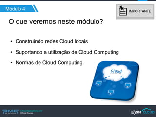 www.pmgacademy.com 
Official Course 
O que veremos neste módulo? 
•Construindo redes Cloud locais 
•Suportando a utilização de Cloud Computing 
•Normas de Cloud Computing 
Módulo 4 
IMPORTANTE  