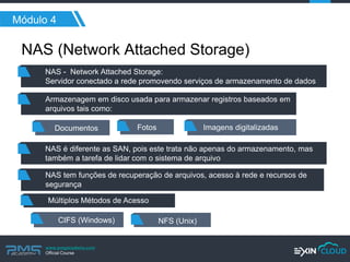 www.pmgacademy.com 
Official Course 
Módulo 4 
NAS (Network Attached Storage) 
NAS - Network Attached Storage: 
Servidor conectado a rede promovendo serviços de armazenamento de dados 
Armazenagem em disco usada para armazenar registros baseados em arquivos tais como: 
Documentos 
NAS tem funções de recuperação de arquivos, acesso à rede e recursos de segurança 
Múltiplos Métodos de Acesso 
CIFS (Windows) 
NFS (Unix) 
Fotos 
Imagens digitalizadas 
NAS é diferente as SAN, pois este trata não apenas do armazenamento, mas também a tarefa de lidar com o sistema de arquivo  