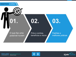 www.pmgacademy.com 
Official Course 
OBJETIVO CURSO 
O que faz uma possível nuvem 
01. 
Prós e contras, benefícios e riscos 
02. 
Padrões e melhores práticas 
03.  