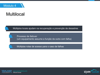 www.pmgacademy.com 
Official Course 
Módulo 4 
Multilocal 
Múltiplos locais ajudam na recuperação e prevenção de desastres 
Processo de failover 
(um equipamento assume a função da outra com falha) 
Múltiplas rotas de acesso para o caso de falhas  