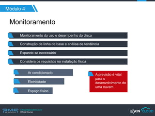 www.pmgacademy.com 
Official Course 
Módulo 4 
Monitoramento 
Monitoramento do uso e desempenho do disco 
Construção de linha de base e análise de tendência 
Expande se necessário 
Considera os requisitos na instalação física 
Ar condicionado 
Eletricidade 
Espaço físico 
A previsão é vital para o desenvolvimento de uma nuvem  