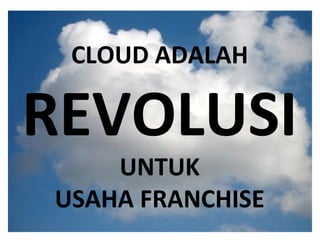 What is the cloud ? IT as a service Cloud allows access to services without user technical knowledge or control of supporting infrastructure Best described in terms of what happened to mechanical power over 100 yrs ago Now computers are simple devices connected to the larger cloud Data processing, storage and software applications that used to run locally are now being supplied by big central computing stations. They're becoming, in essence, computing utilities. CLOUD ADALAH REVOLUSI UNTUK USAHA FRANCHISE 