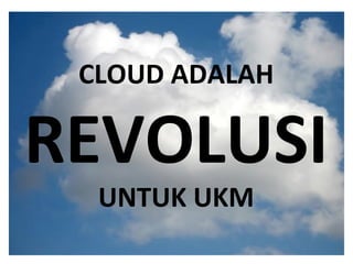 What is the cloud ? IT as a service Cloud allows access to services without user technical knowledge or control of supporting infrastructure Best described in terms of what happened to mechanical power over 100 yrs ago Now computers are simple devices connected to the larger cloud Data processing, storage and software applications that used to run locally are now being supplied by big central computing stations. They're becoming, in essence, computing utilities. CLOUD ADALAH REVOLUSI UNTUK UKM 