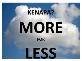 What is the cloud ? IT as a service Cloud allows access to services without user technical knowledge or control of supporting infrastructure Best described in terms of what happened to mechanical power over 100 yrs ago Now computers are simple devices connected to the larger cloud Data processing, storage and software applications that used to run locally are now being supplied by big central computing stations. They're becoming, in essence, computing utilities. KENAPA? MORE FOR LESS 