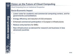 Vision on the Future of Cloud Computing
Cloud Computing from an Institutional Perspective

Socio-Economic Impact
•  Lower costs for academic and commercial computing centers, and for
   governments (consolidation)
•  Energy efficiency and reduction of CO2 emissions
•  Enhanced commercial participation in European e-Infrastructures
•  Reduce entry-barriers for SMEs
•  Raw infrastructure on-demand for research and business in less
   advanced countries
•  …




                                                                     16/18
 