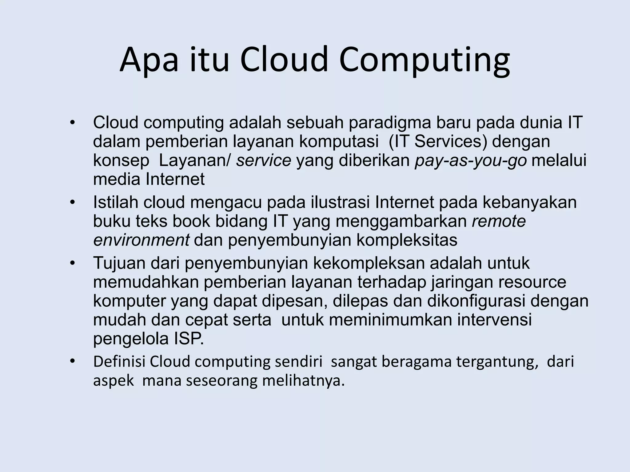 Apaitu Cloud ComputingCloud computing adalahsebuahparadigmabarupadadunia IT dalampemberianlayanankomputasi  (IT Services) dengankonsepLayanan/ service yang diberikanpay-as-you-gomelalui media InternetIstilah cloud mengacupadailustrasi Internet padakebanyakanbukuteks book bidang IT yang menggambarkanremote environmentdanpenyembunyiankompleksitasTujuandaripenyembunyiankekompleksanadalahuntukmemudahkanpemberianlayananterhadapjaringan resource komputer yang dapatdipesan, dilepasdandikonfigurasidenganmudahdancepatsertauntukmeminimumkanintervensipengelola ISP.Definisi Cloud computing sendirisangatberagamatergantung,  dariaspekmanaseseorangmelihatnya.
