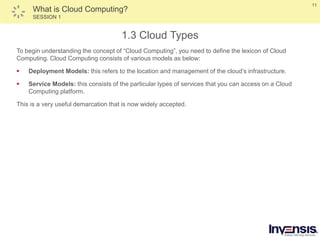 11
What is Cloud Computing?
SESSION 1
1.3 Cloud Types
To begin understanding the concept of “Cloud Computing”, you need to define the lexicon of Cloud
Computing. Cloud Computing consists of various models as below:
 Deployment Models: this refers to the location and management of the cloud’s infrastructure.
 Service Models: this consists of the particular types of services that you can access on a Cloud
Computing platform.
This is a very useful demarcation that is now widely accepted.
 