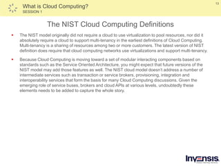 13
What is Cloud Computing?
SESSION 1
The NIST Cloud Computing Definitions
 The NIST model originally did not require a cloud to use virtualization to pool resources, nor did it
absolutely require a cloud to support multi-tenancy in the earliest definitions of Cloud Computing.
Multi-tenancy is a sharing of resources among two or more customers. The latest version of NIST
definition does require that cloud computing networks use virtualizations and support multi-tenancy.
 Because Cloud Computing is moving toward a set of modular interacting components based on
standards such as the Service Oriented Architecture, you might expect that future versions of the
NIST model may add those features as well. The NIST cloud model doesn’t address a number of
intermediate services such as transaction or service brokers, provisioning, integration and
interoperability services that form the basis for many Cloud Computing discussions. Given the
emerging role of service buses, brokers and cloud APls at various levels, undoubtedly these
elements needs to be added to capture the whole story.
 