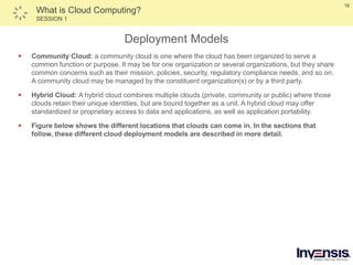 16
What is Cloud Computing?
SESSION 1
Deployment Models
 Community Cloud: a community cloud is one where the cloud has been organized to serve a
common function or purpose. It may be for one organization or several organizations, but they share
common concerns such as their mission, policies, security, regulatory compliance needs, and so on.
A community cloud may be managed by the constituent organization(s) or by a third party.
 Hybrid Cloud: A hybrid cloud combines multiple clouds (private, community or public) where those
clouds retain their unique identities, but are bound together as a unit. A hybrid cloud may offer
standardized or proprietary access to data and applications, as well as application portability.
 Figure below shows the different locations that clouds can come in. In the sections that
follow, these different cloud deployment models are described in more detail.
 
