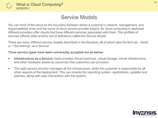 19
What is Cloud Computing?
SESSION 1
Service Models
You can think of the cloud as the boundary between where a customer’s network, management, and
responsibilities ends and the same of cloud service provider begins. As cloud computing is deployed,
different providers offer clouds that have different services associated with them. The portfolio of
services offered adds another set of definitions called the Service Model.
There are many different service models described in the literature, all of which take the form as : XaaS,
or “<Something> as a Service”
Three service types have been universally accepted are as below:
 Infrastructure as a Service: IaaS provides virtual machines, virtual storage, virtual infrastructure,
and other hardware assets as resources that customers can provision.
 The IaaS service provider manages all the infrastructure, while the customer is responsible for all
other aspects of the deployment. This can include the operating system, applications, updates and
patches, along with user interactions with the system.
 