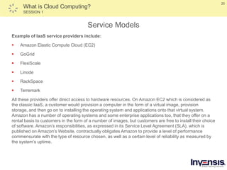 20
What is Cloud Computing?
SESSION 1
Service Models
Example of IaaS service providers include:
 Amazon Elastic Compute Cloud (EC2)
 GoGrid
 FlexiScale
 Linode
 RackSpace
 Terremark
All these providers offer direct access to hardware resources. On Amazon EC2 which is considered as
the classic IaaS, a customer would provision a computer in the form of a virtual image, provision
storage, and then go on to installing the operating system and applications onto that virtual system.
Amazon has a number of operating systems and some enterprise applications too, that they offer on a
rental basis to customers in the form of a number of images, but customers are free to install their choice
of software. Amazon’s responsibilities, as expressed in its Service Level Agreement (SLA), which is
published on Amazon’s Website, contractually obligates Amazon to provide a level of performance
commensurate with the type of resource chosen, as well as a certain level of reliability as measured by
the system’s uptime.
 