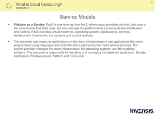 21
What is Cloud Computing?
SESSION 1
Service Models
 Platform as a Service: PaaS is one level up from IaaS, where cloud providers not only take care of
the components that IaaS does, but also manage the platform-level components like middleware
and runtime. PaaS provides virtual machines, operating systems, applications, services,
development frameworks, transactions and control services.
 The customer can deploy its applications on the cloud infrastructure or use applications that were
programmed using languages and tools that are supported by the PaaS service provider. The
service provider manages the cloud infrastructure, the operating systems, and the enabling
software. The customer is responsible for installing and managing the deployed application. Google
AppEngine, Windows Azure Platform and Force.com.
 