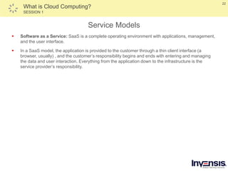 22
What is Cloud Computing?
SESSION 1
Service Models
 Software as a Service: SaaS is a complete operating environment with applications, management,
and the user interface.
 In a SaaS model, the application is provided to the customer through a thin client interface (a
browser, usually) , and the customer’s responsibility begins and ends with entering and managing
the data and user interaction. Everything from the application down to the infrastructure is the
service provider’s responsibility.
 