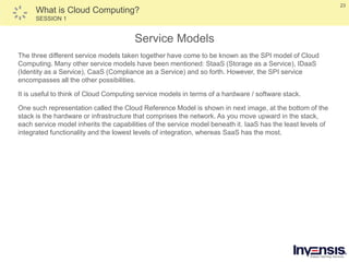 23
What is Cloud Computing?
SESSION 1
Service Models
The three different service models taken together have come to be known as the SPI model of Cloud
Computing. Many other service models have been mentioned: StaaS (Storage as a Service), IDaaS
(Identity as a Service), CaaS (Compliance as a Service) and so forth. However, the SPI service
encompasses all the other possibilities.
It is useful to think of Cloud Computing service models in terms of a hardware / software stack.
One such representation called the Cloud Reference Model is shown in next image, at the bottom of the
stack is the hardware or infrastructure that comprises the network. As you move upward in the stack,
each service model inherits the capabilities of the service model beneath it. IaaS has the least levels of
integrated functionality and the lowest levels of integration, whereas SaaS has the most.
 