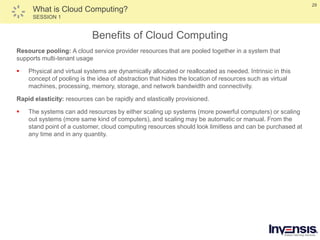 29
What is Cloud Computing?
SESSION 1
Benefits of Cloud Computing
Resource pooling: A cloud service provider resources that are pooled together in a system that
supports multi-tenant usage
 Physical and virtual systems are dynamically allocated or reallocated as needed. Intrinsic in this
concept of pooling is the idea of abstraction that hides the location of resources such as virtual
machines, processing, memory, storage, and network bandwidth and connectivity.
Rapid elasticity: resources can be rapidly and elastically provisioned.
 The systems can add resources by either scaling up systems (more powerful computers) or scaling
out systems (more same kind of computers), and scaling may be automatic or manual. From the
stand point of a customer, cloud computing resources should look limitless and can be purchased at
any time and in any quantity.
 