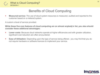 30
What is Cloud Computing?
SESSION 1
Benefits of Cloud Computing
 Measured service: The use of cloud system resources is measured, audited and reported to the
customer based on a metered system.
A custom e level of service provided.
While these five core features of cloud computing are on almost anybody’s list, you also should
consider these additional advantages:
 Lower costs: Because cloud networks operate at higher efficiencies and with greater utilization,
significant cost reduction are often encountered.
 Ease of Utilization: Depending upon the type of service being offered , you may find that you do
not require hardware or software licences to implement your service.
 