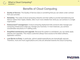 31
What is Cloud Computing?
SESSION 1
Benefits of Cloud Computing
 Quality of Service: The Quality of Service (Qos) is something that you can obtain under contract
from your provider.
 Reliability: The scale of cloud computing networks and their ability to provide load balancing and
failover makes them highly reliable, often much more reliable than what you can achieve in a single
organization.
 Outsourced IT management: A cloud computing deployment lets someone else manage your
computing infrastructure while you manage your business. In most instances, you achieve
considerable reductions in IT staffing costs.
 Simplified maintenance and upgrade: Because the system is centralized, you can easily apply
patches and upgrades. This means customers always have access to the latest software,
application versions.
 Low Barrier to Entry: In particular, upfront capital expenditures are dramatically reduced.
Therefore, more and more organizations and units are attracted towards the Cloud Computing.
 