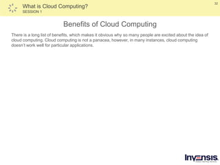 32
What is Cloud Computing?
SESSION 1
Benefits of Cloud Computing
There is a long list of benefits, which makes it obvious why so many people are excited about the idea of
cloud computing. Cloud computing is not a panacea, however, in many instances, cloud computing
doesn’t work well for particular applications.
 