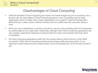 33
What is Cloud Computing?
SESSION 1
Disadvantages of Cloud Computing
 While the benefits of Cloud Computing are myriad, the disadvantages are just as numerous. As a
general rule, the advantages of Cloud Computing present a more compelling case for small
organizations than for larger ones. Larger organizations can support IT staff and development
efforts that put in place custom software solutions that are crafted with their particular needs in
mind.
 When you use an application or service in the cloud, you are using something that isn’t necessarily
as customizable as you might want. Additionally, although many Cloud Computing applications are
very capable, applications deployed on-premise still have many more features than their cloud
counterparts.
 All Cloud Computing applications suffer from the inherent latency that is intrinsic in their WAN
connectivity. While Cloud Computing activities excel at large-scale processing tasks, if your
application needs large amounts of data transfer, Cloud Computing may not be the best model for
you.
 