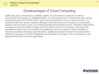 34
What is Cloud Computing?
SESSION 1
Disadvantages of Cloud Computing
Additionally, Cloud Computing is a stateless system, as is the Internet in general. In order for
communication to survive on a distributed system, it is necessarily to be in unidirectional nature. All the
requests you use in HTTP, PUTs, GETs, and so on are requests from you to a service provider. The
service provider then sends a response. Although it may seem that you are carting on a conversation
between client and server, there is an architectural disconnect between the two. That lack of state allows
messages to travel over different routes and for the data to arrive out of sequence, and many other
characteristics allow the communication to succeed even when the medium is faulty. Therefore, to
impose transactional coherency upon the system, additional overhead in the form of service brokers,
transaction managers, and other middleware must be added to the system. This can introduce a very
large performance hit into some applications.
 
