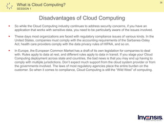 36
What is Cloud Computing?
SESSION 1
Disadvantages of Cloud Computing
 So while the Cloud Computing industry continues to address security concerns, if you have an
application that works with sensitive data, you need to be particularly aware of the issues involved.
 These days most organizations are faced with regulatory compliance issues of various kinds. In the
United States, companies must comply with the accounting requirements of the Sarbanes-Oxley
Act; health care providers comply with the data privacy rules of HIPAA, and so on.
 In Europe, the European Common Market has a draft of its own legislation for companies to deal
with. Rules apply to data at rest, and different rules apply to data in transit. If you stage your Cloud
Computing deployment across state and countries, the bad news is that you may end up having to
comply with multiple jurisdictions. Don’t expect much support from the cloud system provider or from
the governments involved. The laws of most regulatory agencies place the entire burden on the
customer. So when it comes to compliance, Cloud Computing is still the “Wild West” of computing.
 