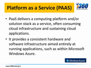 Platform as a Service (PAAS)
• PaaS delivers a computing platform and/or
  solution stack as a service, often consuming
  cloud infrastructure and sustaining cloud
  applications.
• It provides a consistent hardware and
  software infrastructure aimed entirely at
  running applications, such as within Microsoft
  Windows Azure.
 