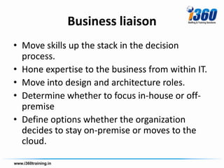 Business liaison
• Move skills up the stack in the decision
  process.
• Hone expertise to the business from within IT.
• Move into design and architecture roles.
• Determine whether to focus in-house or off-
  premise
• Define options whether the organization
  decides to stay on-premise or moves to the
  cloud.
 