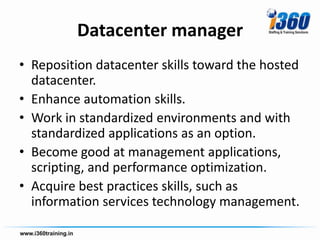 Datacenter manager
• Reposition datacenter skills toward the hosted
  datacenter.
• Enhance automation skills.
• Work in standardized environments and with
  standardized applications as an option.
• Become good at management applications,
  scripting, and performance optimization.
• Acquire best practices skills, such as
  information services technology management.
 