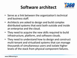 Software architect
• Serve as a link between the organization’s technical
  and business staff.
• Architects are asked to design and build complex
  distributed systems that exist both outside and inside
  an enterprise and the cloud.
• They need to acquire the new skills required to build
  infrastructure, platform, and software clouds.
• They need to understand how to design and construct
  multi-tenant and virtualized systems that can manage
  thousands of simultaneous users and isolate higher
  levels of the stack from physical component failures.
 