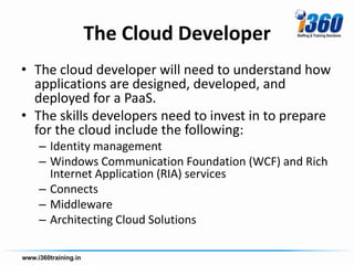 The Cloud Developer
• The cloud developer will need to understand how
  applications are designed, developed, and
  deployed for a PaaS.
• The skills developers need to invest in to prepare
  for the cloud include the following:
  – Identity management
  – Windows Communication Foundation (WCF) and Rich
    Internet Application (RIA) services
  – Connects
  – Middleware
  – Architecting Cloud Solutions
 