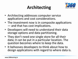 Architecting
• Architecting addresses computer service
  applications and cost considerations.
• The investment now is in composite applications
  — and that has cost implications.
• Developers will need to understand their data
  storage options and data partitioning.
• They don’t need one single store for all their
  data; it can be put in a particular location. The
  question becomes where to keep the data.
• It behooves developers to think about how to
  design applications with regard to where data is.
 