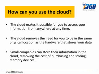 How can you use the cloud?

• The cloud makes it possible for you to access your
  information from anywhere at any time.

• The cloud removes the need for you to be in the same
  physical location as the hardware that stores your data

• Small companies can store their information in the
  cloud, removing the cost of purchasing and storing
  memory devices.
 