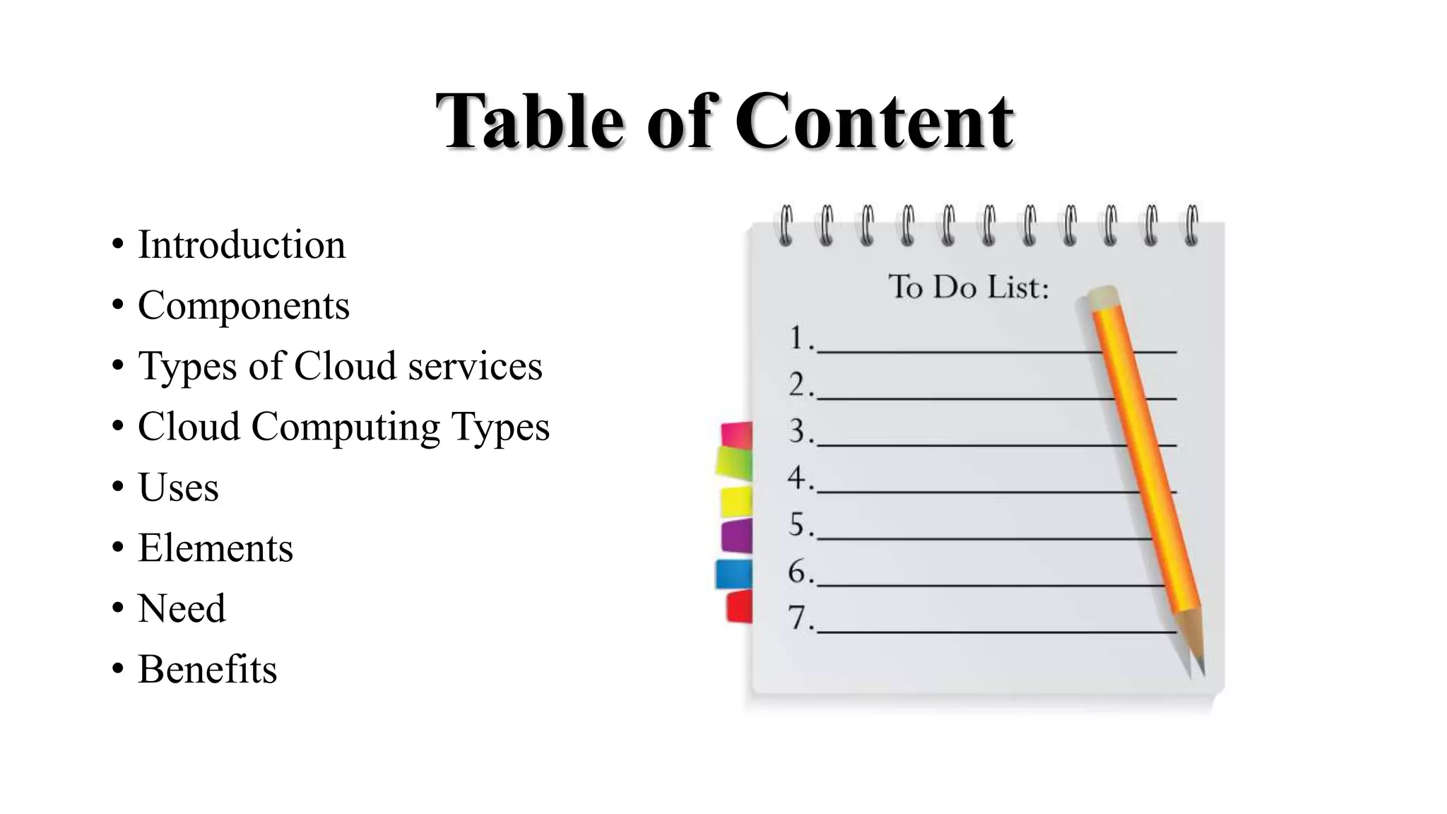 Table of Content
• Introduction
• Components
• Types of Cloud services
• Cloud Computing Types
• Uses
• Elements
• Need
• Benefits
 