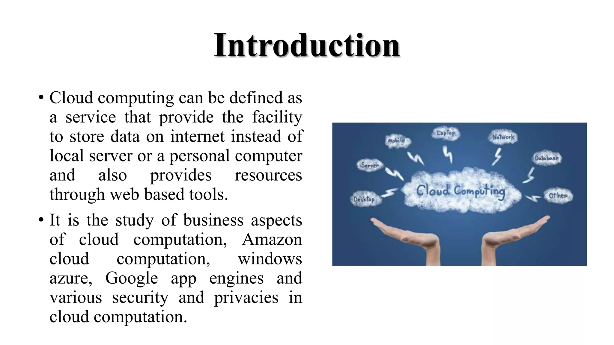 Introduction
• Cloud computing can be defined as
a service that provide the facility
to store data on internet instead of
local server or a personal computer
and also provides resources
through web based tools.
• It is the study of business aspects
of cloud computation, Amazon
cloud computation, windows
azure, Google app engines and
various security and privacies in
cloud computation.
 