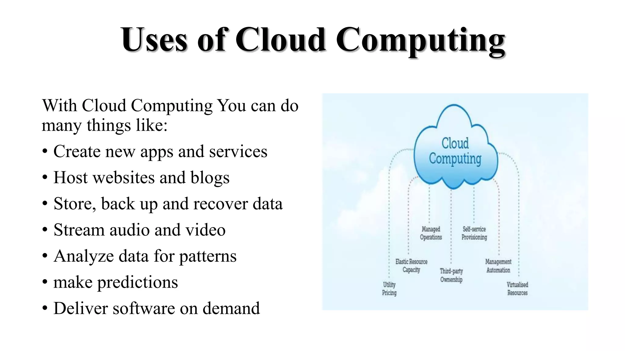 Uses of Cloud Computing
With Cloud Computing You can do
many things like:
• Create new apps and services
• Host websites and blogs
• Store, back up and recover data
• Stream audio and video
• Analyze data for patterns
• make predictions
• Deliver software on demand
 