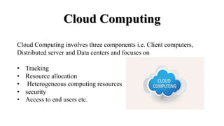 Cloud Computing
Cloud Computing involves three components i.e. Client computers,
Distributed server and Data centers and focuses on
• Tracking
• Resource allocation
• Heterogeneous computing resources
• security
• Access to end users etc.
 