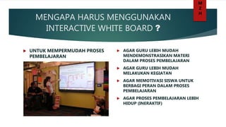 MENGAPA HARUS MENGGUNAKAN
INTERACTIVE WHITE BOARD ?
 UNTUK MEMPERMUDAH PROSES
PEMBELAJARAN
 AGAR GURU LEBIH MUDAH
MENDEMONSTRASIKAN MATERI
DALAM PROSES PEMBELAJARAN
 AGAR GURU LEBIH MUDAH
MELAKUKAN KEGIATAN
 AGAR MEMOTIVASI SISWA UNTUK
BERBAGI PERAN DALAM PROSES
PEMBELAJARAN
 AGAR PROSES PEMBELAJARAN LEBIH
HIDUP (INERAKTIF)
M
Z
H
 