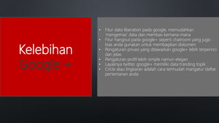Kelebihan
Google +
• Fitur data liberation pada google, memudahkan
‘mengemas’ data dan membav kemana-mana
• Fitur hangout pada google+ seperti chatroom yang juga
bias anda gunakan untuk membagikan dokumen
• Pengaturan privasi yang ditawarkan google+ lebih terperinci
dan jelas
• Pengaturan profil lebih simple namun elegan
• Layaknya twitter, google+ memiliki data tranding topik
• Circle atau lingkaran adalah cara termudah mangatur daftar
pertemanan anda
 