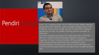 Pendiri Google
+
Vivek "Vic" Gundotra (lahir 14 Juni 1968 di India) adalah seorang
pengusaha India kelahiran, yang menjabat sebagai Senior Vice
President, Sosial untuk Google sampai 24 April 2014. Sebelum
bergabung Google, dia adalah seorang general manager di
Microsoft.
Gundotra bergabung dengan Microsoft pada tahun 1991 dan
akhirnya menjadi General Manager Platform Evangelism.
Tugasnya termasuk mempromosikan API dan platform Microsoft
untuk pengembang independen dan membantu untuk
mengembangkan strategi untuk layanan online Windows Live
untuk bersaing dengan aplikasi perangkat lunak Google berbasis
web.
 