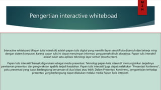 Pengertian interactive whiteboad
Interactive whiteboard (Papan tulis interaktif) adalah papan tulis digital yang memiliki layar sensitif bila disentuh dan bekerja mirip
dengan sistem komputer, karena papan tulis ini dapat menyimpan informasi yang pernah ditulis diatasnya. Papan tulis interaktif
adalah salah satu aplikasi teknologi layar sentuh (touchscreen).
Papan tulis interaktif banyak digunakan sebagai media presentasi. Teknologi papan tulis interaktif memungkinkan terjadinya
perekaman presentasi dan pengoreksian apabila terjadi kesalahan. Papan tulis interaktif juga dapat melakukan ”Presentasi Konferensi”,
yaitu presentasi yang dapat berlangsung bersamaan di dua lokasi atau lebih. Dalam Presentasi Konferensi, pengoreksian terhadap
presentasi yang berlangsung dapat dilakukan melalui media Papan Tulis Interaktif.
M
Z
H
 