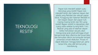 TEKNOLOGI
RESITIF
Papan tulis interaktif adalah suatu
teknologi yang resititif. Papan tulis
interaktif terdiri dari halaman depan dari
plastik yang fleksibel dan sebuah papan
keras. Punggung dari halaman fleksibel ini
dan bagian depan dari papan tulis
masing-masing terdiri dari film yang
resititif. Bagian resititif ini dipisahkan oleh
ruang udara selebar kurang lebih 1 inci.
Tekanan yang ada di halaman depan
ketika menuliskan sesuatu akan
mengurangi jarak pisah,sehingga sinyal
berupa kode akan diterima dari pusat data
dan kemudian dikirim ke komputer tempat
presentasi (misal) dilakukan. Proses ini
dapat dilakukan menggunakan jari, pena
tanpa tinta, atau alat lainnya yang
mendukung.
 