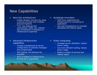 New Capabilities
•   Next Gen architectures                  •   Accelerate innovation
     – Enable disaster recovery by using         – Shift from supporting the
       a service provider with multiple            infrastructure to innovating on
       physical locations                          application
     – “Try” new features like                   – Use cost transparency to innovate
       memcached, CDNs, etc. without               processes and reduce waste
       new investment in hardware or
       infrastructure expertise




•   Advanced infrastructure                 •   Green computing
    capabilities                                 – Increase server utilization, reduce
     – Change management to server                 power usage
       configuration is centrally managed        – Use more efficient cooling, reduce
       and encapsulated                            power usage
     – Self healing, hot backups etc.            – Reduce number of servers and
       available                                   reduce waste
     – API’s available to infrastructure
       for flow-thru’ automation
 