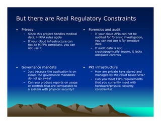 But there are Real Regulatory Constraints
•   Privacy                                 •   Forensics and audit
     – Since this project handles medical        – If your cloud APIs can not be
       data, HIPPA rules apply                     audited for forensic investigation,
     – If your cloud infrastructure can            you can not use it for sensitive
       not be HIPPA compliant, you can             data
       not use it                                – If audit data is not
                                                   cryptographically secure, it lacks
                                                   adequate controls



•   Governance mandate                      •   PKI infrastructure
     – Just because the application is on        – How are private keys stored and
       cloud, the governance mandates              managed by the cloud based VMs?
       do not go away!                           – Can you meet FIPS requirements
     – Can you produce reports on usage            that you currently meet with
       or controls that are comparable to          hardware/physical security
       a system with physical security?            constraints?
 