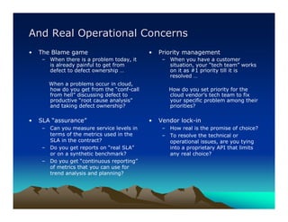 And Real Operational Concerns
•   The Blame game                          •   Priority management
     – When there is a problem today, it         – When you have a customer
       is already painful to get from              situation, your “tech team” works
       defect to defect ownership …                on it as #1 priority till it is
                                                   resolved …
       When a problems occur in cloud,
       how do you get from the “conf-call          How do you set priority for the
       from hell” discussing defect to             cloud vendor’s tech team to fix
       productive “root cause analysis”            your specific problem among their
       and taking defect ownership?                priorities?

•   SLA “assurance”                         •   Vendor lock-in
     – Can you measure service levels in         – How real is the promise of choice?
       terms of the metrics used in the          – To resolve the technical or
       SLA in the contract?                        operational issues, are you tying
     – Do you get reports on “real SLA”            into a proprietary API that limits
       or on a synthetic benchmark?                any real choice?
     – Do you get “continuous reporting”
       of metrics that you can use for
       trend analysis and planning?
 