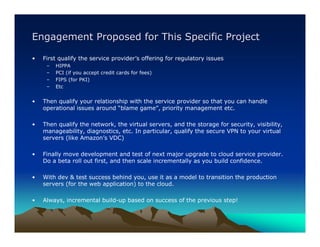 Engagement Proposed for This Specific Project

•   First qualify the service provider’s offering for regulatory issues
     –   HIPPA
     –   PCI (if you accept credit cards for fees)
     –   FIPS (for PKI)
     –   Etc


•   Then qualify your relationship with the service provider so that you can handle
    operational issues around “blame game”, priority management etc.

•   Then qualify the network, the virtual servers, and the storage for security, visibility,
    manageability, diagnostics, etc. In particular, qualify the secure VPN to your virtual
    servers (like Amazon’s VDC)

•   Finally move development and test of next major upgrade to cloud service provider.
    Do a beta roll out first, and then scale incrementally as you build confidence.

•   With dev & test success behind you, use it as a model to transition the production
    servers (for the web application) to the cloud.

•   Always, incremental build-up based on success of the previous step!
 